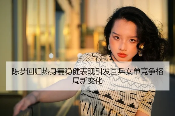 陈梦回归热身赛稳健表现引发国乒女单竞争格局新变化