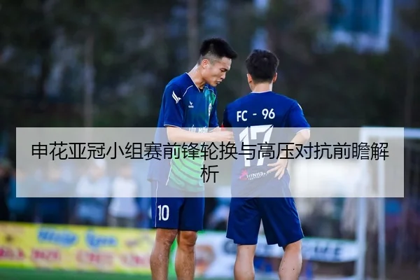 申花亚冠小组赛前锋轮换与高压对抗前瞻解析