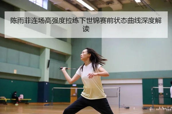 陈雨菲连场高强度拉练下世锦赛前状态曲线深度解读