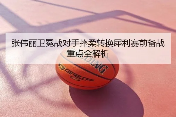 张伟丽卫冕战对手摔柔转换犀利赛前备战重点全解析