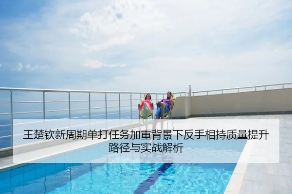 王楚钦新周期单打任务加重背景下反手相持质量提升路径与实战解析