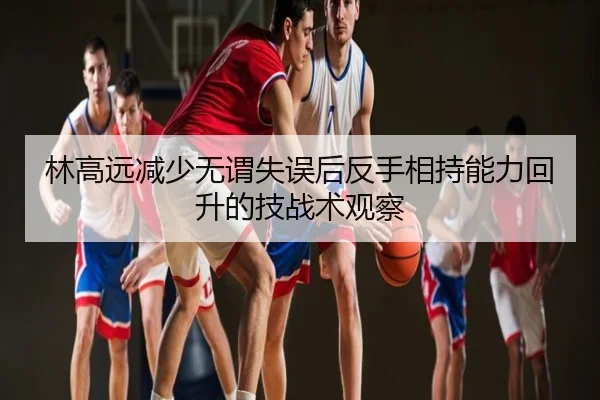 林高远减少无谓失误后反手相持能力回升的技战术观察